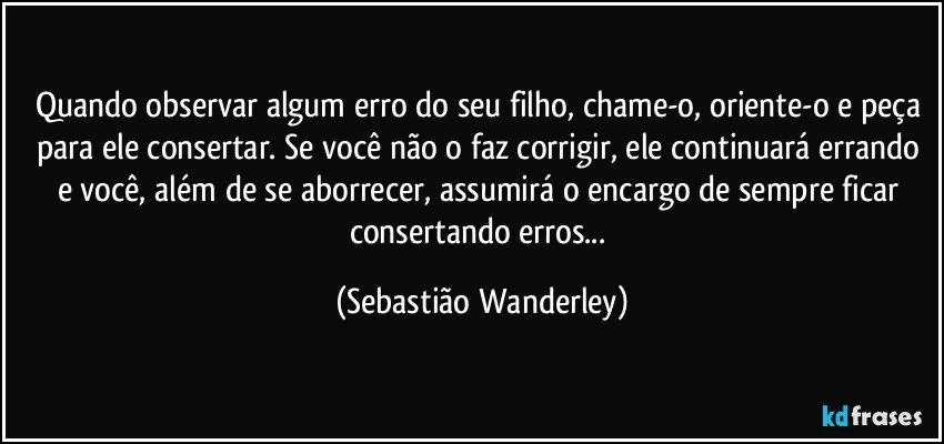 Quando observar algum erro do seu filho, chame-o, oriente-o e peça para ele consertar. Se você não o faz corrigir, ele continuará errando e você, além de se aborrecer, assumirá o encargo de sempre ficar consertando erros... (Sebastião Wanderley)