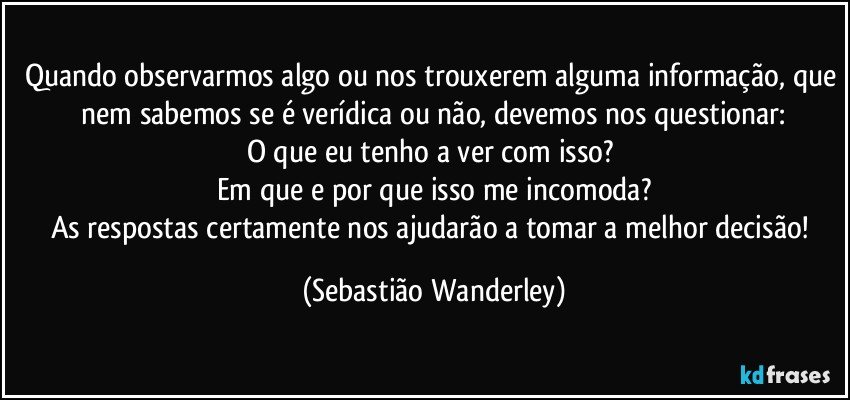 Quando observarmos algo ou nos trouxerem alguma informação, que  nem sabemos se é verídica ou não, devemos nos questionar: 
O que eu tenho a ver com isso? 
Em que e por que isso me incomoda?
As respostas certamente nos ajudarão a tomar a melhor decisão! (Sebastião Wanderley)