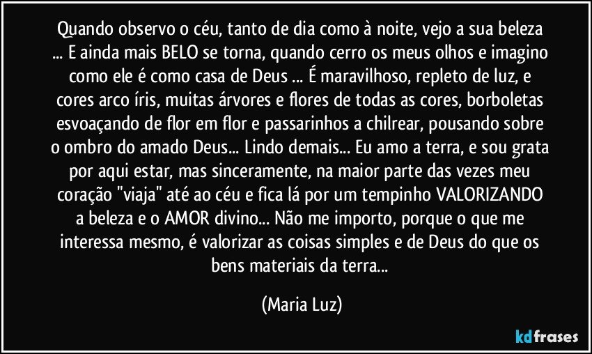 Quando observo o céu, tanto de dia como à noite, vejo a sua beleza ... E ainda mais BELO se torna, quando cerro os meus olhos e imagino como ele é como casa de Deus ... É maravilhoso, repleto de luz, e cores arco íris, muitas árvores e flores de todas as cores, borboletas esvoaçando de flor em flor e passarinhos a chilrear, pousando sobre o ombro do amado Deus... Lindo demais... Eu amo a terra, e sou grata por aqui estar, mas sinceramente, na maior parte das vezes meu coração "viaja" até ao céu e fica lá por um tempinho VALORIZANDO a beleza e o AMOR divino... Não me importo, porque o que me interessa mesmo, é valorizar as coisas simples e de Deus do que os bens materiais da terra... (Maria Luz)