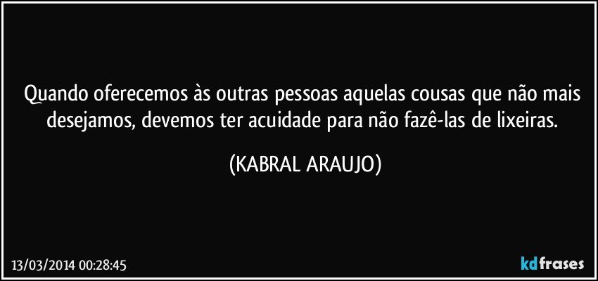 Quando oferecemos às outras pessoas aquelas cousas que não mais desejamos, devemos ter acuidade para não fazê-las de lixeiras. (KABRAL ARAUJO)