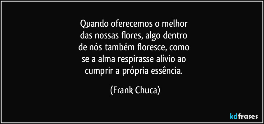 Quando oferecemos o melhor 
das nossas flores, algo dentro 
de nós também floresce, como 
se a alma respirasse alívio ao 
cumprir a própria essência. (Frank Chuca)