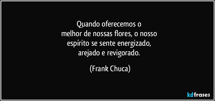Quando oferecemos o 
melhor de nossas flores, o nosso 
espírito se sente energizado, 
arejado e revigorado. (Frank Chuca)