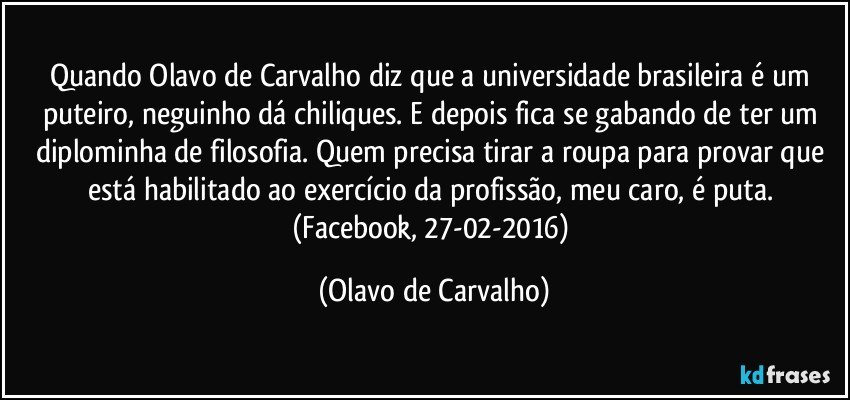 Quando Olavo de Carvalho diz que a universidade brasileira é um puteiro, neguinho dá chiliques. E depois fica se gabando de ter um diplominha de filosofia. Quem precisa tirar a roupa para provar que está habilitado ao exercício da profissão, meu caro, é puta. (Facebook, 27-02-2016) (Olavo de Carvalho)