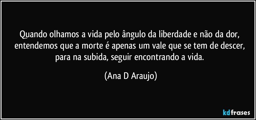 Quando olhamos a vida pelo ângulo da liberdade e não da dor, entendemos que a morte é apenas um vale que se tem de descer, para na subida, seguir encontrando a vida. (Ana D Araujo)