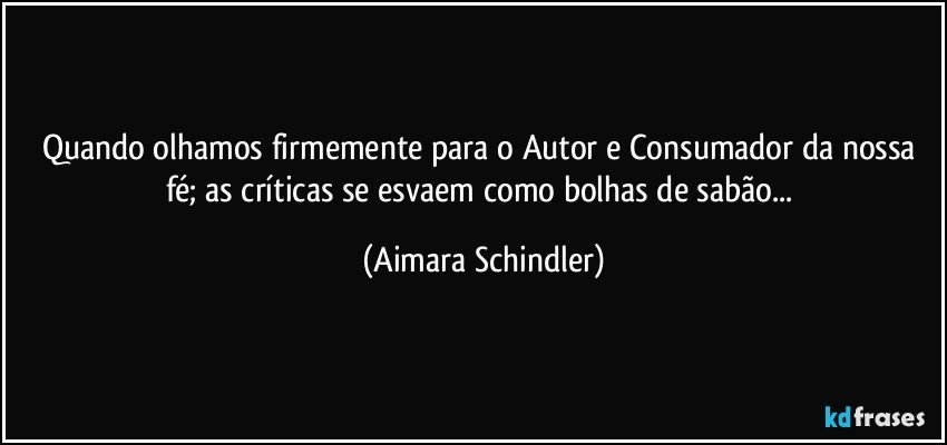 Quando olhamos firmemente para o Autor e Consumador da nossa fé;  as críticas se esvaem como bolhas de sabão... (Aimara Schindler)