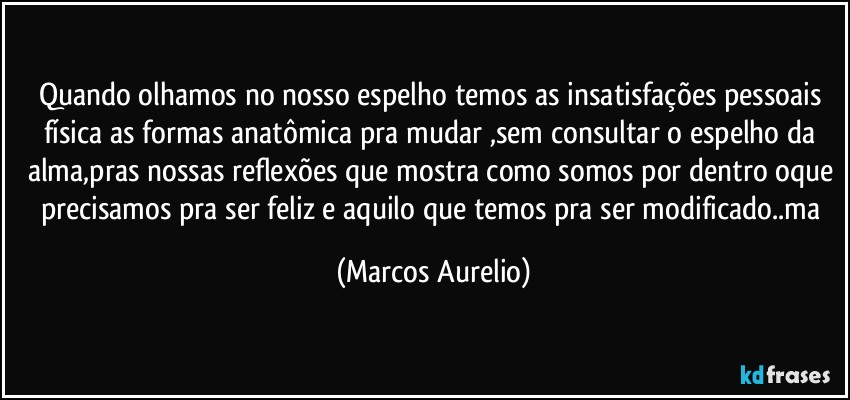 Quando olhamos no nosso espelho temos as insatisfações pessoais física as formas anatômica pra mudar ,sem consultar o espelho da alma,pras nossas reflexões que mostra como somos por dentro oque precisamos pra ser feliz e aquilo que temos pra ser modificado..ma (Marcos Aurelio)