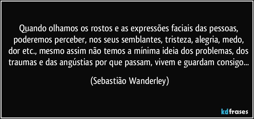 Quando olhamos os rostos e as expressões faciais das pessoas, poderemos perceber, nos seus semblantes, tristeza, alegria, medo, dor etc., mesmo assim não temos a mínima ideia dos problemas, dos traumas e das angústias por que passam, vivem e guardam consigo... (Sebastião Wanderley)