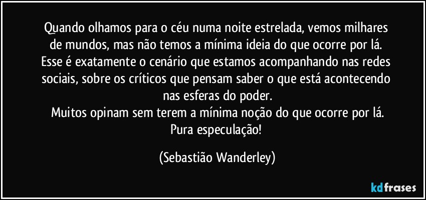 Quando olhamos para o céu numa noite estrelada, vemos milhares de mundos, mas não temos a mínima ideia do que ocorre por lá. 
Esse é exatamente o cenário que estamos acompanhando nas redes sociais, sobre os críticos que pensam saber o que está acontecendo nas esferas do poder.
Muitos opinam sem terem a mínima noção do que ocorre por lá.
Pura especulação! (Sebastião Wanderley)