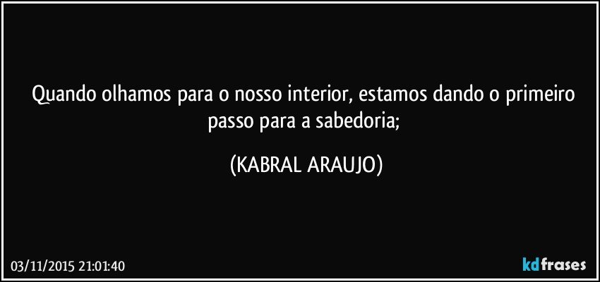 Quando olhamos para o nosso interior, estamos dando o primeiro passo para a sabedoria; (KABRAL ARAUJO)