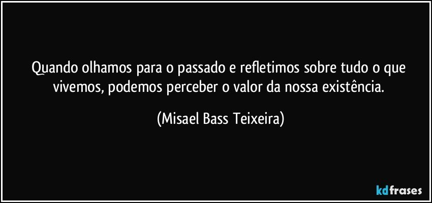 Quando olhamos para o passado e refletimos sobre tudo o que vivemos, podemos perceber o valor da nossa existência. (Misael Bass Teixeira)