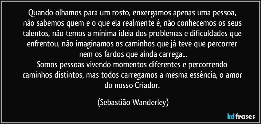 Quando olhamos para um rosto, enxergamos apenas uma pessoa, não sabemos quem e o que ela realmente é, não conhecemos os seus talentos, não temos a mínima ideia dos problemas e dificuldades que enfrentou, não imaginamos os caminhos que já teve que percorrer nem os fardos que ainda carrega...
Somos pessoas vivendo momentos diferentes e percorrendo caminhos distintos, mas todos carregamos a mesma essência, o amor do nosso Criador. (Sebastião Wanderley)