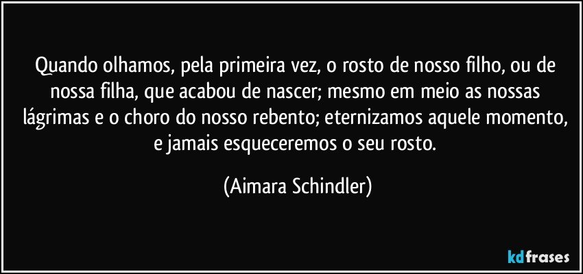 Quando olhamos, pela primeira vez, o rosto de nosso filho, ou de nossa filha, que acabou de nascer; mesmo em meio as nossas lágrimas e o choro do nosso rebento; eternizamos aquele momento, e jamais esqueceremos o seu rosto. (Aimara Schindler)