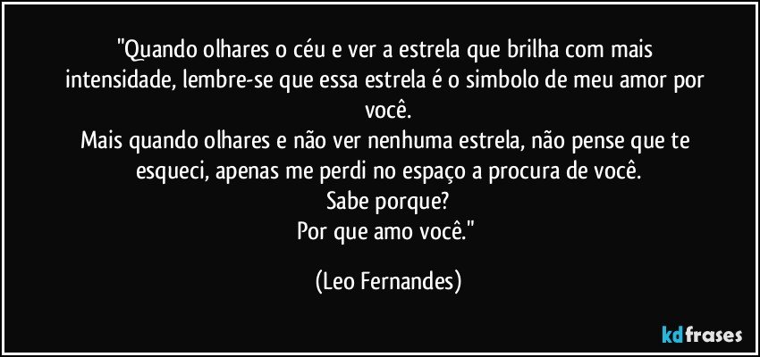 "Quando olhares o céu e ver a estrela que brilha com mais intensidade, lembre-se que essa estrela é o simbolo de meu amor por você.
Mais quando olhares e não ver nenhuma estrela, não pense que te esqueci, apenas me perdi no espaço a procura de você.
Sabe porque?
Por que amo você." (Leo Fernandes)