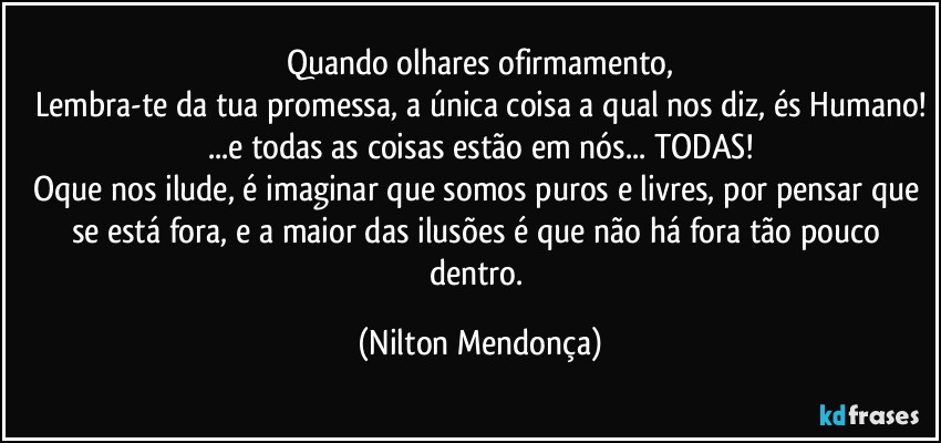 Quando olhares ofirmamento,
Lembra-te da tua promessa, a única coisa a qual nos diz, és Humano!
...e todas as coisas estão em nós... TODAS!
Oque nos ilude, é imaginar que somos puros e livres, por pensar que se está fora, e a maior das ilusões é que não há fora tão pouco dentro. (Nilton Mendonça)