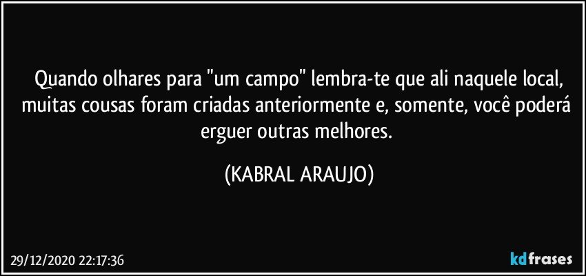 Quando olhares para "um campo" lembra-te que ali naquele local,
muitas cousas foram criadas anteriormente e, somente, você poderá erguer outras melhores. (KABRAL ARAUJO)