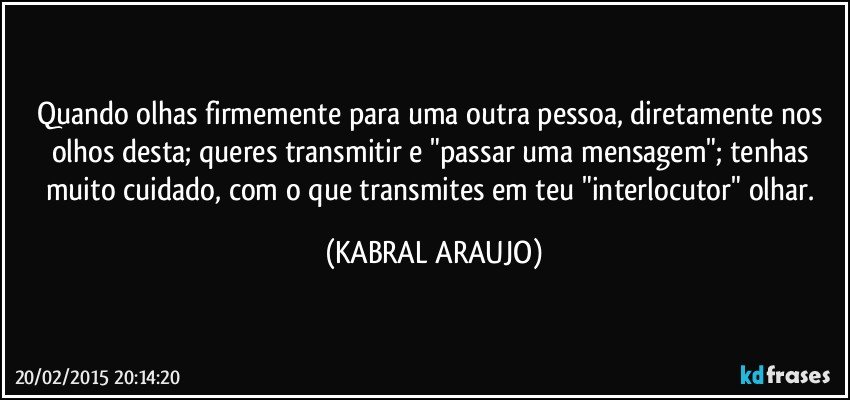 Quando olhas firmemente para uma outra pessoa, diretamente nos olhos desta; queres transmitir e "passar uma mensagem"; tenhas muito cuidado, com o que transmites em teu "interlocutor" olhar. (KABRAL ARAUJO)