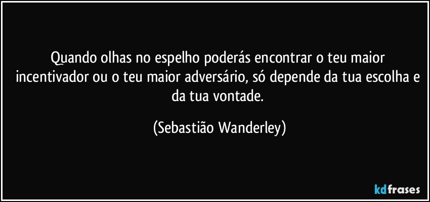 Quando olhas no espelho poderás encontrar o teu maior incentivador ou o teu maior adversário, só depende da tua escolha e da tua vontade. (Sebastião Wanderley)