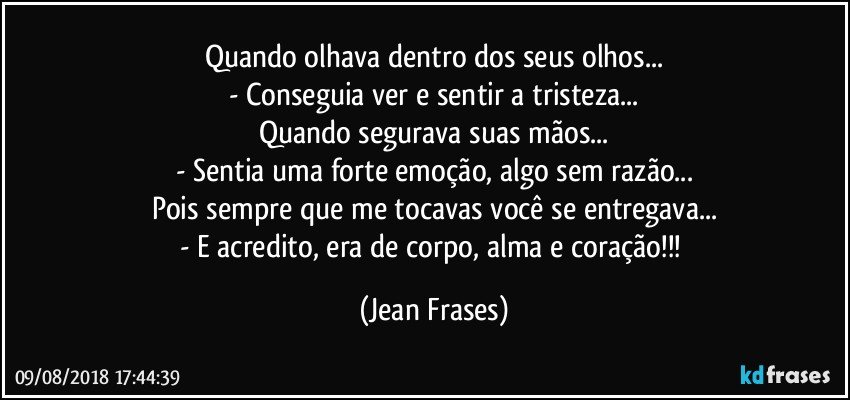 Quando olhava dentro dos seus olhos...
- Conseguia ver e sentir a tristeza...
Quando segurava suas mãos...
- Sentia uma forte emoção, algo sem razão...
Pois sempre que me tocavas você se entregava...
- E acredito, era de corpo, alma e coração!!! (Jean Frases)