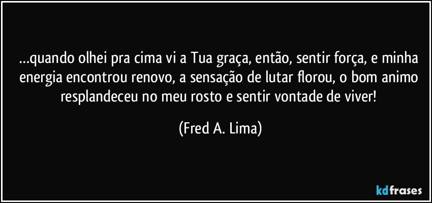 …quando olhei pra cima vi a Tua graça, então, sentir força, e minha energia encontrou renovo, a sensação de lutar florou, o bom animo resplandeceu no meu rosto e sentir vontade de viver! (Fred A. Lima)