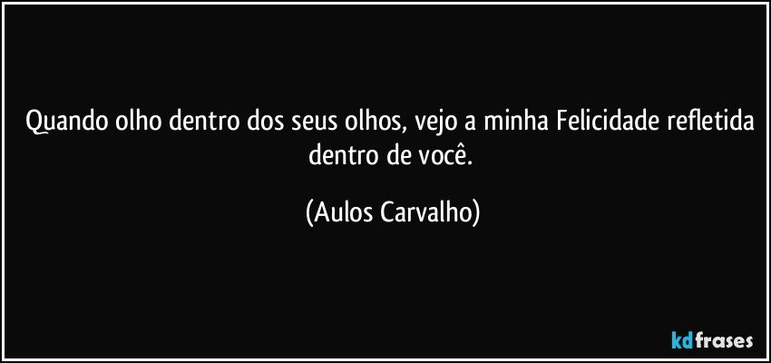 Quando olho dentro dos seus olhos, vejo a minha Felicidade refletida dentro de você. (Aulos Carvalho)