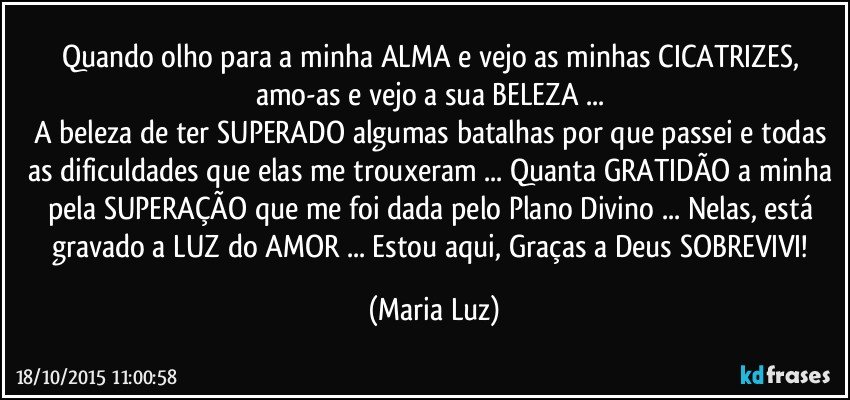 Quando olho para a minha ALMA e vejo as minhas CICATRIZES, amo-as e vejo a sua BELEZA ... 
A beleza de ter SUPERADO algumas  batalhas por que passei e todas as dificuldades que elas me trouxeram ... Quanta GRATIDÃO a minha pela SUPERAÇÃO que me foi dada pelo Plano Divino ... Nelas, está gravado a LUZ do AMOR ... Estou aqui, Graças a Deus  SOBREVIVI! (Maria Luz)