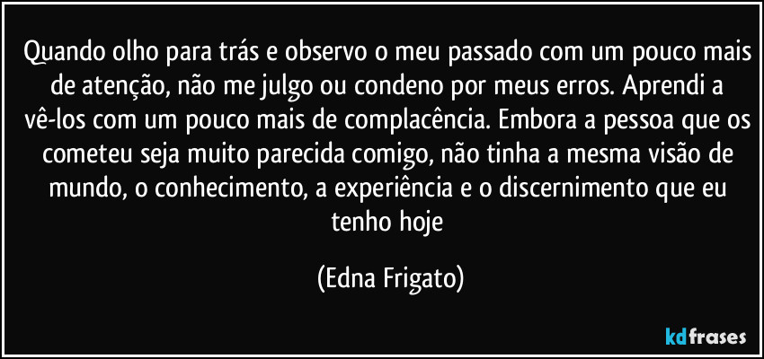 Quando olho para trás e observo o meu passado com um pouco mais de atenção, não me julgo ou condeno por meus erros. Aprendi a vê-los com um pouco mais de complacência. Embora a pessoa que os cometeu seja muito parecida comigo, não tinha a mesma visão de mundo, o conhecimento, a experiência e o discernimento que eu tenho hoje (Edna Frigato)