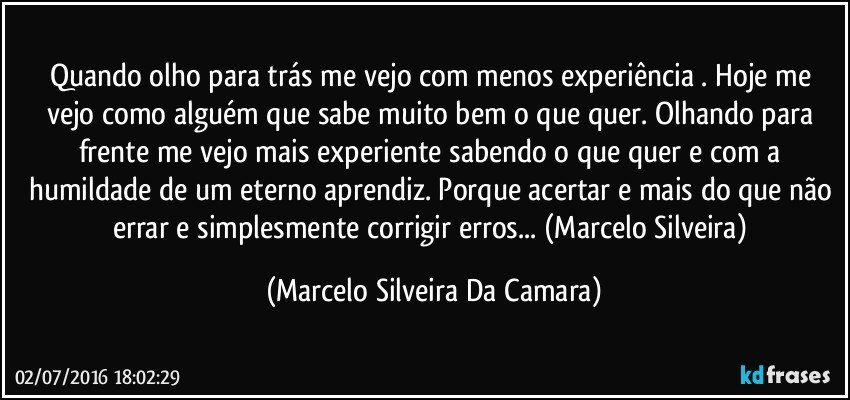 Quando olho para trás me vejo com menos experiência . Hoje me vejo como alguém que sabe muito bem o que quer. Olhando para frente me vejo mais experiente sabendo o que quer e com a humildade de um eterno aprendiz. Porque acertar e mais do que não errar e simplesmente corrigir erros... (Marcelo Silveira) (Marcelo Silveira Da Camara)