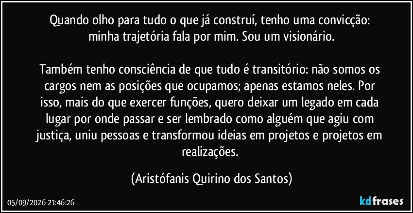 Quando olho para tudo o que já construí, tenho uma convicção: minha trajetória fala por mim. Sou um visionário.

Também tenho consciência de que tudo é transitório: não somos os cargos nem as posições que ocupamos; apenas estamos neles. Por isso, mais do que exercer funções, quero deixar um legado em cada lugar por onde passar e ser lembrado como alguém que agiu com justiça, uniu pessoas e transformou ideias em projetos e projetos em realizações. (Aristófanis Quirino dos Santos)