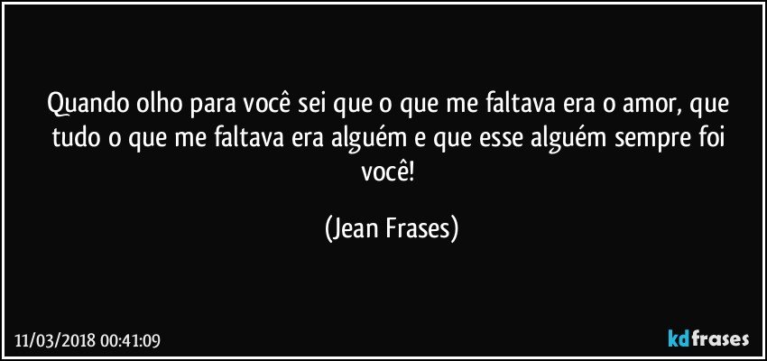 Quando olho para você sei que o que me faltava era o amor, que tudo o que me faltava era alguém e que esse alguém sempre foi você! (Jean Frases)