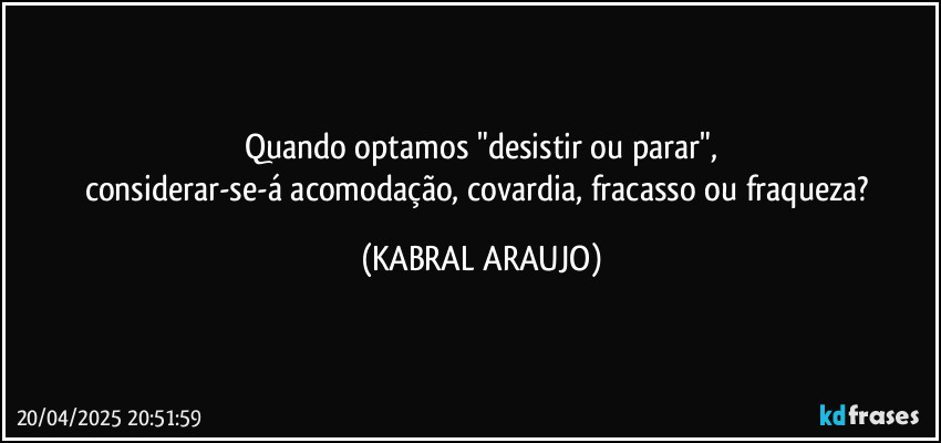 Quando optamos "desistir ou parar",
considerar-se-á acomodação, covardia, fracasso ou fraqueza? (KABRAL ARAUJO)