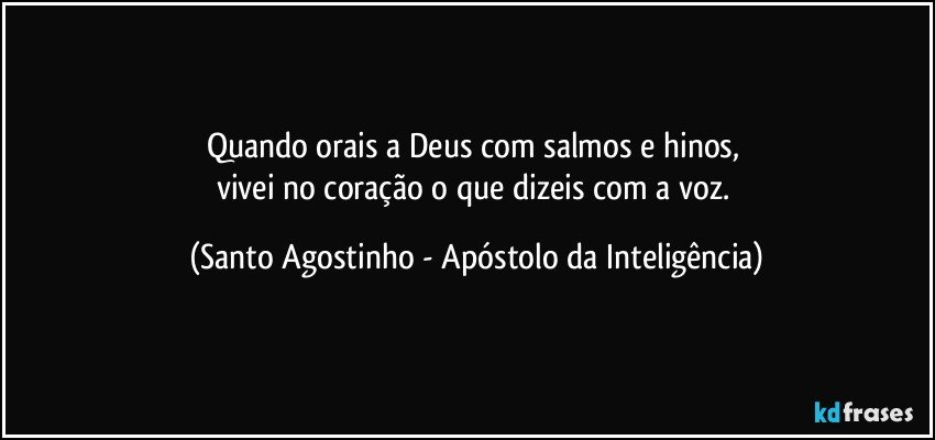 Quando orais a Deus com salmos e hinos, 
vivei no coração o que dizeis com a voz. (Santo Agostinho - Apóstolo da Inteligência)