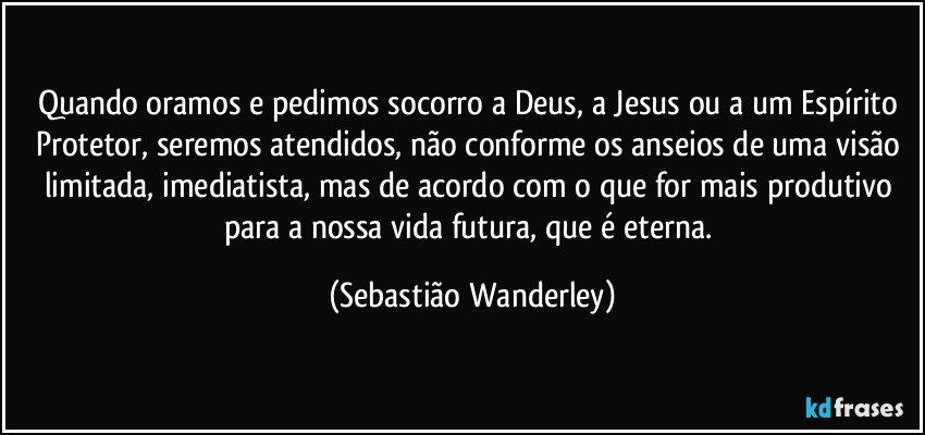 Quando oramos e pedimos socorro a Deus, a Jesus ou a um Espírito Protetor, seremos atendidos, não conforme os anseios de uma visão limitada, imediatista, mas de acordo com o que for mais produtivo para a nossa vida futura, que é eterna. (Sebastião Wanderley)