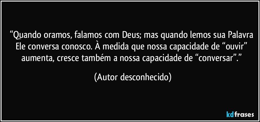 “Quando oramos, falamos com Deus; mas quando lemos sua Palavra Ele conversa conosco. À medida que nossa capacidade de “ouvir” aumenta, cresce também a nossa capacidade de “conversar”.” (Autor desconhecido)