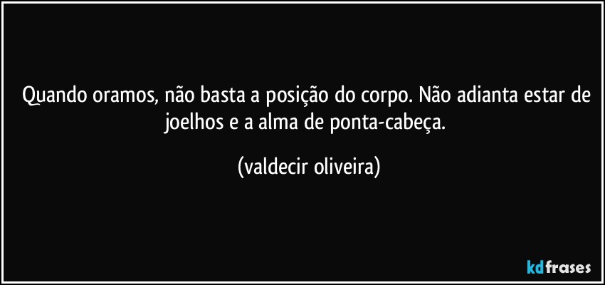 Quando oramos, não basta a posição do corpo. Não adianta estar de joelhos e a alma de ponta-cabeça. (valdecir oliveira)