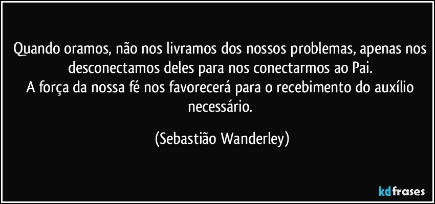 Quando oramos, não nos livramos dos nossos problemas, apenas nos desconectamos deles para nos conectarmos ao Pai. 
A força da nossa fé nos favorecerá para o recebimento do auxílio necessário. (Sebastião Wanderley)