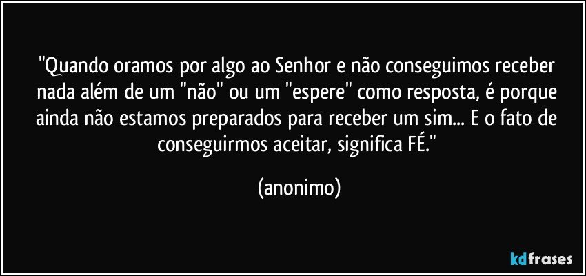 "Quando oramos por algo ao Senhor e não conseguimos receber nada além de um "não" ou um "espere" como resposta, é porque ainda não estamos preparados para receber um sim... E o fato de conseguirmos aceitar, significa FÉ." (anonimo)