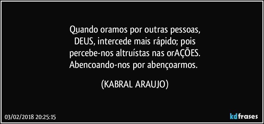 Quando oramos por outras pessoas,
DEUS, intercede mais rápido; pois
percebe-nos altruístas nas orAÇÕES.
Abencoando-nos por abençoarmos. (KABRAL ARAUJO)