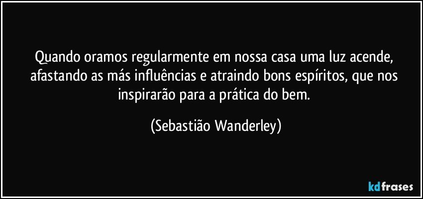 Quando oramos regularmente em nossa casa uma luz acende, afastando as más influências e atraindo bons espíritos, que nos inspirarão para a prática do bem. (Sebastião Wanderley)