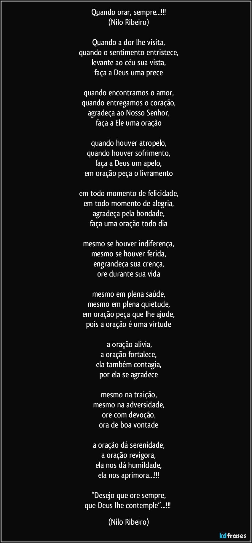 Quando orar, sempre...!!!
(Nilo Ribeiro)

Quando a dor lhe visita,
quando o sentimento entristece,
levante ao céu sua vista,
faça a Deus uma prece

quando encontramos o amor,
quando entregamos o coração,
agradeça ao Nosso Senhor,
faça a Ele uma oração

quando houver atropelo,
quando houver sofrimento,
faça a Deus um apelo,
em oração peça o livramento

em todo momento de felicidade,
em todo momento de alegria,
agradeça pela bondade,
faça uma oração todo dia

mesmo se houver indiferença,
mesmo se houver ferida,
engrandeça sua crença,
ore durante sua vida

mesmo em plena saúde,
mesmo em plena quietude,
em oração peça que lhe ajude,
pois a oração é uma virtude

 a oração alivia,
a oração fortalece,
ela também contagia,
por ela se agradece

mesmo na traição,
mesmo na adversidade,
ore com devoção,
ora de boa vontade

a oração dá serenidade,
a oração revigora,
ela nos dá humildade,
ela nos aprimora...!!!

“Desejo que ore sempre,
que Deus lhe contemple”...!!! (Nilo Ribeiro)