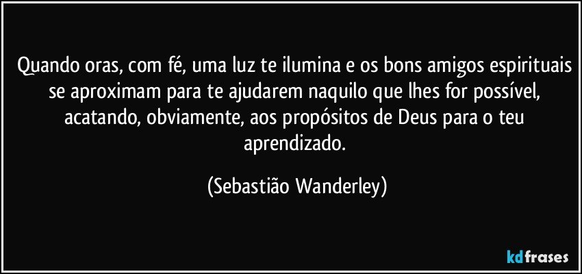 Quando oras, com fé, uma luz te ilumina e os bons amigos espirituais se aproximam para te ajudarem naquilo que lhes for possível, acatando, obviamente, aos propósitos de Deus para o teu aprendizado. (Sebastião Wanderley)