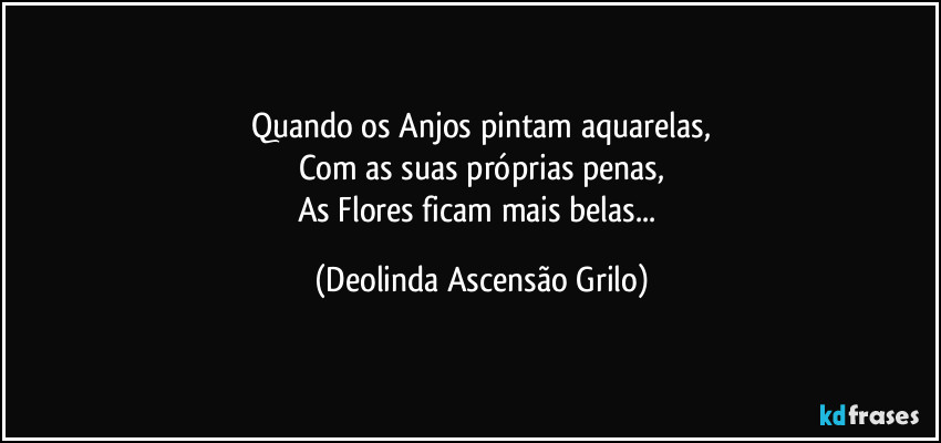 Quando os Anjos pintam aquarelas,
Com as suas próprias penas,
As Flores ficam mais belas... (Deolinda Ascensão Grilo)