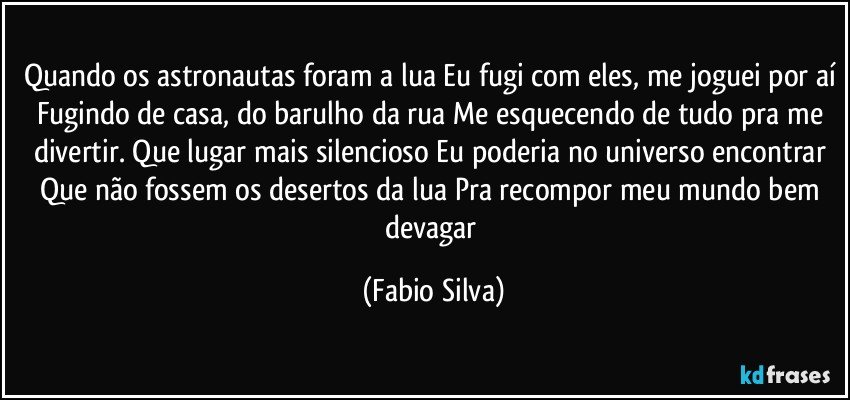 Quando os astronautas foram a lua Eu fugi com eles, me joguei por aí Fugindo de casa, do barulho da rua Me esquecendo de tudo pra me divertir. Que lugar mais silencioso Eu poderia no universo encontrar Que não fossem os desertos da lua Pra recompor meu mundo bem devagar (Fabio Silva)