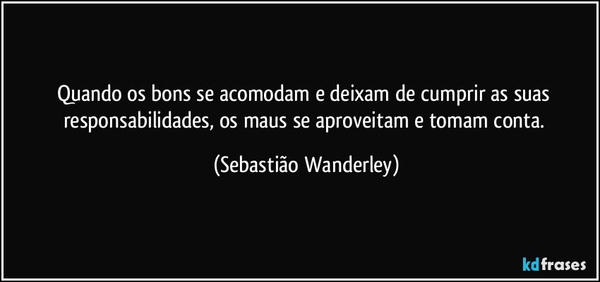 Quando os bons se acomodam e deixam de cumprir as suas responsabilidades, os maus se aproveitam e tomam conta. (Sebastião Wanderley)
