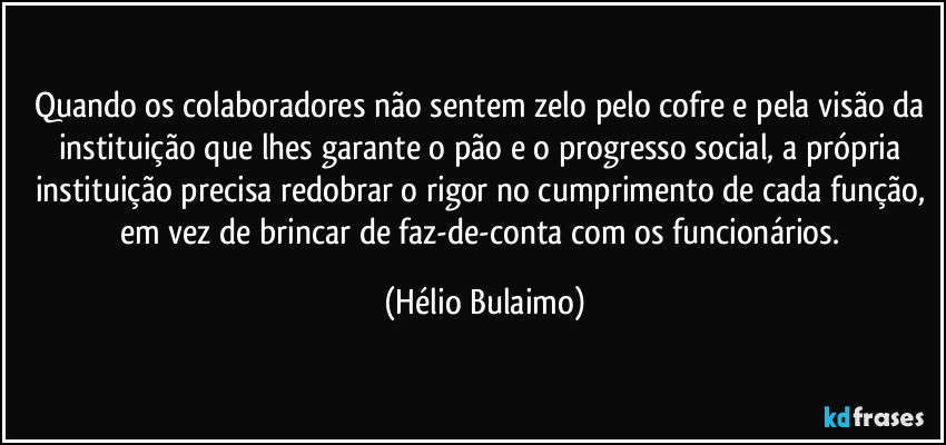 Quando os colaboradores não sentem zelo pelo cofre e pela visão da instituição que lhes garante o pão e o progresso social, a própria instituição precisa redobrar o rigor no cumprimento de cada função, em vez de brincar de faz-de-conta com os funcionários. (Hélio Bulaimo)