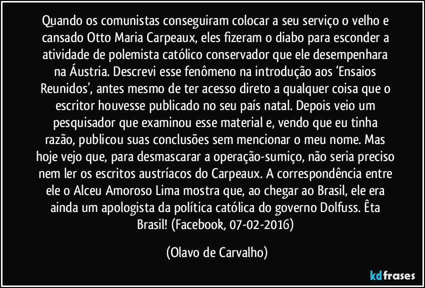 Quando os comunistas conseguiram colocar a seu serviço o velho e cansado Otto Maria Carpeaux, eles fizeram o diabo para esconder a atividade de polemista católico conservador que ele desempenhara na Áustria. Descrevi esse fenômeno na introdução aos ‘Ensaios Reunidos’, antes mesmo de ter acesso direto a qualquer coisa que o escritor houvesse publicado no seu país natal. Depois veio um pesquisador que examinou esse material e, vendo que eu tinha razão, publicou suas conclusões sem mencionar o meu nome. Mas hoje vejo que, para desmascarar a operação-sumiço, não seria preciso nem ler os escritos austríacos do Carpeaux. A correspondência entre ele o Alceu Amoroso Lima mostra que, ao chegar ao Brasil, ele era ainda um apologista da política católica do governo Dolfuss. Êta Brasil! (Facebook, 07-02-2016) (Olavo de Carvalho)