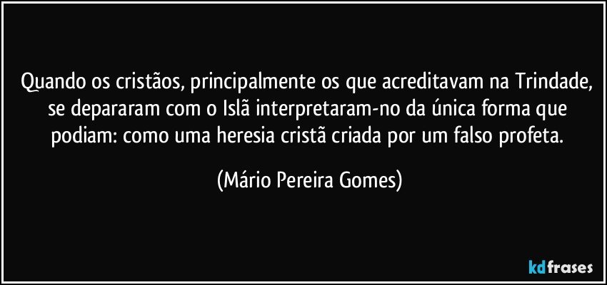 Quando os cristãos, principalmente os que acreditavam na Trindade, se depararam com o Islã interpretaram-no da única forma que podiam: como uma heresia cristã criada por um falso profeta. (Mário Pereira Gomes)