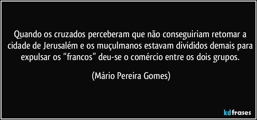 Quando os cruzados perceberam que não conseguiriam retomar a cidade de Jerusalém e os muçulmanos estavam divididos demais para expulsar os “francos” deu-se o comércio entre os dois grupos. (Mário Pereira Gomes)