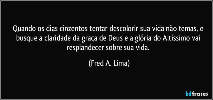 Quando os dias cinzentos tentar descolorir sua vida não temas, e busque a claridade da graça de Deus e a glória do Altíssimo vai resplandecer sobre sua vida. (Fred A. Lima)