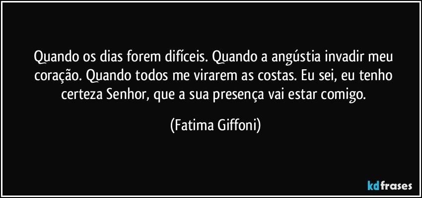 Quando os dias forem difíceis. Quando a angústia invadir meu coração. Quando todos me virarem as costas. Eu sei, eu tenho certeza Senhor, que a sua presença vai estar comigo. (Fatima Giffoni)