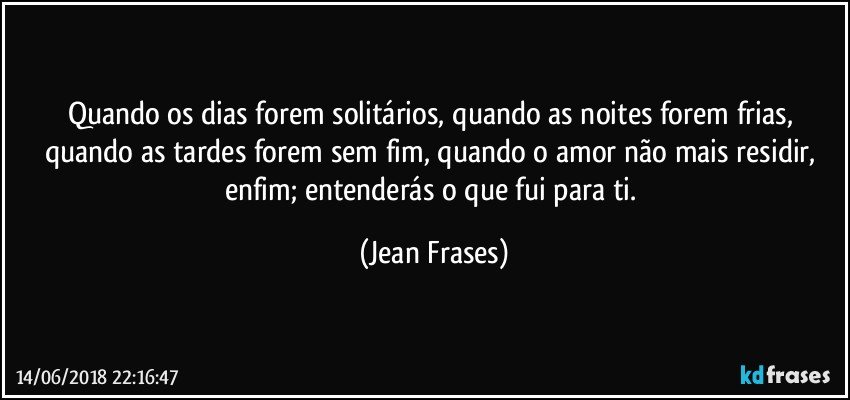 Quando os dias forem solitários, quando as noites forem frias, quando as tardes forem sem fim, quando o amor não mais residir, enfim; entenderás o que fui para ti. (Jean Frases)